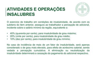 ATIVIDADES E OPERAÇÕES
INSALUBRES
O exercício de trabalho em condições de insalubridade, de acordo com os
subitens do item anterior, assegura ao trabalhador a percepção de adicional,
incidente sobre o salário mínimo da região, equivalente a:
• 40% (quarenta por cento), para insalubridade de grau máximo;
• 20% (vinte por cento), para insalubridade de grau médio;
• 10% (dez por cento), para insalubridade de grau mínimo;
No caso de incidência de mais de um fator de insalubridade, será apenas
considerado o de grau mais elevado, para efeito de acréscimo salarial, sendo
vedada a percepção cumulativa. A eliminação ou neutralização da
insalubridade determinará a cessação do pagamento do adicional respectivo.
 