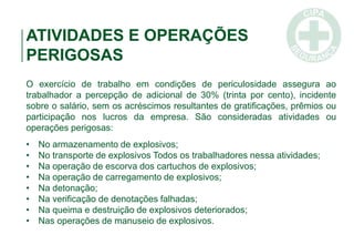 ATIVIDADES E OPERAÇÕES
PERIGOSAS
O exercício de trabalho em condições de periculosidade assegura ao
trabalhador a percepção de adicional de 30% (trinta por cento), incidente
sobre o salário, sem os acréscimos resultantes de gratificações, prêmios ou
participação nos lucros da empresa. São consideradas atividades ou
operações perigosas:
• No armazenamento de explosivos;
• No transporte de explosivos Todos os trabalhadores nessa atividades;
• Na operação de escorva dos cartuchos de explosivos;
• Na operação de carregamento de explosivos;
• Na detonação;
• Na verificação de denotações falhadas;
• Na queima e destruição de explosivos deteriorados;
• Nas operações de manuseio de explosivos.
 
