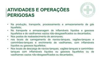 ATIVIDADES E OPERAÇÕES
PERIGOSAS
• Na produção, transporte, processamento e armazenamento de gás
liquefeito;
• No transporte e armazenagem de inflamáveis líquidos e gasosos
liquefeitos e de vasilhames vazios não-desgaseificados ou decantados;
• Nos postos de reabastecimento de aeronaves;
• nos locais de carregamento de navios-tanques, vagões-tanques e
caminhões-tanques e enchimento de vasilhames, com inflamáveis
líquidos ou gasosos liquefeitos;
• Nos locais de descarga de navios-tanques, vagões-tanques e caminhões-
tanques com inflamáveis líquidos ou gasosos liquefeitos ou de
vasilhames vazios não-desgaseificados ou decantados;
 
