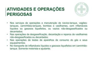 ATIVIDADES E OPERAÇÕES
PERIGOSAS
• Nos serviços de operações e manutenção de navios-tanque, vagões-
tanques, caminhões-tanques, bombas e vasilhames, com inflamáveis
líquidos ou gasosos liquefeitos, ou vazios não-desgaseificados ou
decantados;
• Nas operações de desgaseificação, decantação e reparos de vasilhames
não-desgaseificados ou decantados;
• Nas operações de testes de aparelhos de consumo do gás e seus
equipamentos;
• No transporte de inflamáveis líquidos e gasosos liquefeitos em caminhão-
tanque. Somente motorista e ajudante;
 