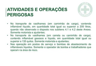 ATIVIDADES E OPERAÇÕES
PERIGOSAS
• No transporte de vasilhames (em caminhão de carga), contendo
inflamável líquido, em quantidade total igual ou superior a 200 litros,
quando não observado o disposto nos subitens 4.1 e 4.2 deste Anexo.
Somente motorista e ajudantes;
• No transporte de vasilhames (em carreta ou caminhão de carga),
contendo inflamável gasosos e líquido, em quantidade total igual ou
superior a 135 quilos. Somente motorista e ajudantes;
• Nas operação em postos de serviço e bombas de abastecimento de
inflamáveis líquidos. Somente o operador de bomba e trabalhadores que
operam na área de risco.
 