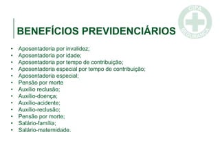 BENEFÍCIOS PREVIDENCIÁRIOS
• Aposentadoria por invalidez;
• Aposentadoria por idade;
• Aposentadoria por tempo de contribuição;
• Aposentadoria especial por tempo de contribuição;
• Aposentadoria especial;
• Pensão por morte
• Auxílio reclusão;
• Auxílio-doença;
• Auxílio-acidente;
• Auxílio-reclusão;
• Pensão por morte;
• Salário-família;
• Salário-maternidade.
 