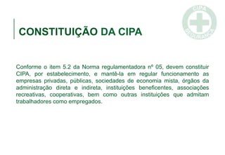 CONSTITUIÇÃO DA CIPA
Conforme o item 5.2 da Norma regulamentadora nº 05, devem constituir
CIPA, por estabelecimento, e mantê-la em regular funcionamento as
empresas privadas, públicas, sociedades de economia mista, órgãos da
administração direta e indireta, instituições beneficentes, associações
recreativas, cooperativas, bem como outras instituições que admitam
trabalhadores como empregados.
 