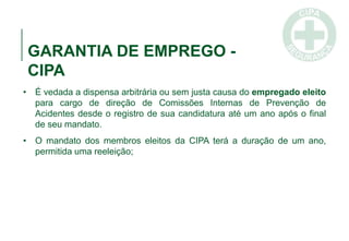 GARANTIA DE EMPREGO -
CIPA
• É vedada a dispensa arbitrária ou sem justa causa do empregado eleito
para cargo de direção de Comissões Internas de Prevenção de
Acidentes desde o registro de sua candidatura até um ano após o final
de seu mandato.
• O mandato dos membros eleitos da CIPA terá a duração de um ano,
permitida uma reeleição;
 