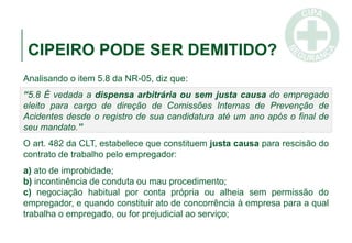 CIPEIRO PODE SER DEMITIDO?
Analisando o item 5.8 da NR-05, diz que:
“5.8 É vedada a dispensa arbitrária ou sem justa causa do empregado
eleito para cargo de direção de Comissões Internas de Prevenção de
Acidentes desde o registro de sua candidatura até um ano após o final de
seu mandato.”
O art. 482 da CLT, estabelece que constituem justa causa para rescisão do
contrato de trabalho pelo empregador:
a) ato de improbidade;
b) incontinência de conduta ou mau procedimento;
c) negociação habitual por conta própria ou alheia sem permissão do
empregador, e quando constituir ato de concorrência à empresa para a qual
trabalha o empregado, ou for prejudicial ao serviço;
 