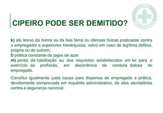 CIPEIRO PODE SER DEMITIDO?
k) ato lesivo da honra ou da boa fama ou ofensas físicas praticadas contra
o empregador e superiores hierárquicos, salvo em caso de legítima defesa,
própria ou de outrem;
l) prática constante de jogos de azar.
m) perda da habilitação ou dos requisitos estabelecidos em lei para o
exercício da profissão, em decorrência de conduta dolosa do
empregado.
Constitui igualmente justa causa para dispensa de empregado a prática,
devidamente comprovada em inquérito administrativo, de atos atentatórios
contra a segurança nacional.
 