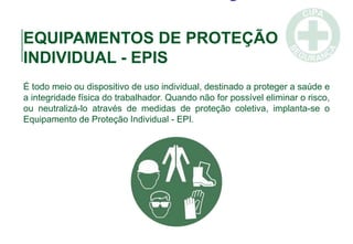 EQUIPAMENTOS DE PROTEÇÃO
INDIVIDUAL - EPIS
É todo meio ou dispositivo de uso individual, destinado a proteger a saúde e
a integridade física do trabalhador. Quando não for possível eliminar o risco,
ou neutralizá-lo através de medidas de proteção coletiva, implanta-se o
Equipamento de Proteção Individual - EPI.
 
