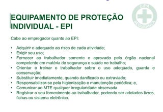 EQUIPAMENTO DE PROTEÇÃO
INDIVIDUAL - EPI
Cabe ao empregador quanto ao EPI:
• Adquirir o adequado ao risco de cada atividade;
• Exigir seu uso;
• Fornecer ao trabalhador somente o aprovado pelo órgão nacional
competente em matéria de segurança e saúde no trabalho;
• Orientar e treinar o trabalhador sobre o uso adequado, guarda e
conservação;
• Substituir imediatamente, quando danificado ou extraviado;
• Responsabilizar-se pela higienização e manutenção periódica; e,
• Comunicar ao MTE qualquer irregularidade observada.
• Registrar o seu fornecimento ao trabalhador, podendo ser adotados livros,
fichas ou sistema eletrônico.
 