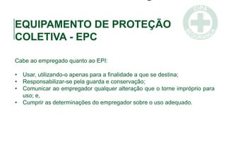 EQUIPAMENTO DE PROTEÇÃO
COLETIVA - EPC
Cabe ao empregado quanto ao EPI:
• Usar, utilizando-o apenas para a finalidade a que se destina;
• Responsabilizar-se pela guarda e conservação;
• Comunicar ao empregador qualquer alteração que o torne impróprio para
uso; e,
• Cumprir as determinações do empregador sobre o uso adequado.
 