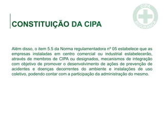 CONSTITUIÇÃO DA CIPA
Além disso, o item 5.5 da Norma regulamentadora nº 05 estabelece que as
empresas instaladas em centro comercial ou industrial estabelecerão,
através de membros de CIPA ou designados, mecanismos de integração
com objetivo de promover o desenvolvimento de ações de prevenção de
acidentes e doenças decorrentes do ambiente e instalações de uso
coletivo, podendo contar com a participação da administração do mesmo.
 
