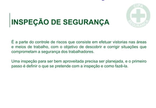 INSPEÇÃO DE SEGURANÇA
É a parte do controle de riscos que consiste em efetuar vistorias nas áreas
e meios de trabalho, com o objetivo de descobrir e corrigir situações que
comprometam a segurança dos trabalhadores.
Uma inspeção para ser bem aproveitada precisa ser planejada, e o primeiro
passo é definir o que se pretende com a inspeção e como fazê-la.
 