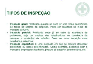 TIPOS DE INSPEÇÃO
• Inspeção geral: Realizada quando se quer ter uma visão panorâmica
de todos os setores da empresa. Pode ser realizada no início do
mandato da CIPA;
• Inspeção parcial: Realizada onde já se sabe da existência de
problemas, seja por queixas dos trabalhadores ou ocorrência de
doenças e acidentes do trabalho. Deve ser uma inspeção mais
detalhada e criteriosa;
• Inspeção específica: É uma inspeção em que se procura identificar
problemas ou riscos determinados. Como exemplo, podemos citar o
manuseio de produtos químicos, postura de trabalho, esforço físico, etc.
 