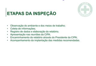 ETAPAS DA INSPEÇÃO
• Observação do ambiente e dos meios de trabalho;
• Coleta de informações;
• Registro de dados e elaboração do relatório;
• Apresentação nas reuniões da CIPA;
• Encaminhamento do relatório através do Presidente da CIPA;
• Acompanhamento da implantação das medidas recomendadas.
 