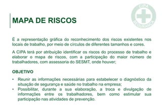 MAPA DE RISCOS
É a representação gráfica do reconhecimento dos riscos existentes nos
locais de trabalho, por meio de círculos de diferentes tamanhos e cores.
A CIPA terá por atribuição identificar os riscos do processo de trabalho e
elaborar o mapa de riscos, com a participação do maior número de
trabalhadores, com assessoria do SESMT, onde houver;
OBJETIVO
• Reunir as informações necessárias para estabelecer o diagnóstico da
situação de segurança e saúde no trabalho na empresa;
• Possibilitar, durante a sua elaboração, a troca e divulgação de
informações entre os trabalhadores, bem como estimular sua
participação nas atividades de prevenção.
 