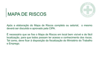 MAPA DE RISCOS
Após a elaboração do Mapa de Riscos completo ou setorial, o mesmo
deverá ser discutido e aprovado pela CIPA.
É necessário que se fixe o Mapa de Riscos em local bem visível e de fácil
localização, para que todos possam ter acesso e conhecimento dos riscos.
Tal como, deve ficar à disposição da fiscalização do Ministério do Trabalho
e Emprego.
 