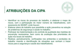 ATRIBUIÇÕES DA CIPA
• Identificar os riscos do processo de trabalho, e elaborar o mapa de
riscos, com a participação do maior número de trabalhadores, com
assessoria do SESMT, onde houver;
• Elaborar plano de trabalho que possibilite a ação preventiva na solução
de problemas de segurança e saúde no trabalho;
• Participar da implementação e do controle da qualidade das medidas de
prevenção necessárias, bem como da avaliação das prioridades de
ação nos locais de trabalho;
• Realizar, periodicamente, verificações nos ambientes e condições de
trabalho visando a identificação de situações que venham a trazer
riscos para a segurança e saúde dos trabalhadores;
 