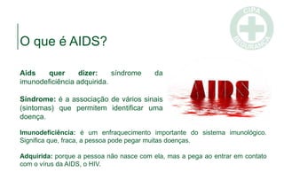 Aids quer dizer: síndrome da
imunodeficiência adquirida.
Síndrome: é a associação de vários sinais
(sintomas) que permitem identificar uma
doença.
O que é AIDS?
Imunodeficiência: é um enfraquecimento importante do sistema imunológico.
Significa que, fraca, a pessoa pode pegar muitas doenças.
Adquirida: porque a pessoa não nasce com ela, mas a pega ao entrar em contato
com o vírus da AIDS, o HIV.
 