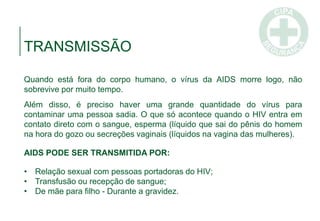 Quando está fora do corpo humano, o vírus da AIDS morre logo, não
sobrevive por muito tempo.
Além disso, é preciso haver uma grande quantidade do vírus para
contaminar uma pessoa sadia. O que só acontece quando o HIV entra em
contato direto com o sangue, esperma (líquido que sai do pênis do homem
na hora do gozo ou secreções vaginais (líquidos na vagina das mulheres).
AIDS PODE SER TRANSMITIDA POR:
• Relação sexual com pessoas portadoras do HIV;
• Transfusão ou recepção de sangue;
• De mãe para filho - Durante a gravidez.
TRANSMISSÃO
 