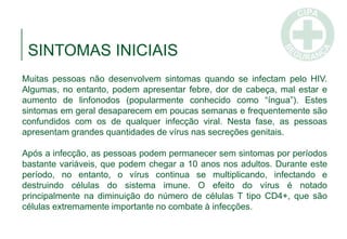 Muitas pessoas não desenvolvem sintomas quando se infectam pelo HIV.
Algumas, no entanto, podem apresentar febre, dor de cabeça, mal estar e
aumento de linfonodos (popularmente conhecido como “íngua”). Estes
sintomas em geral desaparecem em poucas semanas e frequentemente são
confundidos com os de qualquer infecção viral. Nesta fase, as pessoas
apresentam grandes quantidades de vírus nas secreções genitais.
Após a infecção, as pessoas podem permanecer sem sintomas por períodos
bastante variáveis, que podem chegar a 10 anos nos adultos. Durante este
período, no entanto, o vírus continua se multiplicando, infectando e
destruindo células do sistema imune. O efeito do vírus é notado
principalmente na diminuição do número de células T tipo CD4+, que são
células extremamente importante no combate à infecções.
SINTOMAS INICIAIS
 