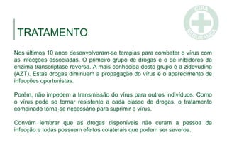 Nos últimos 10 anos desenvolveram-se terapias para combater o vírus com
as infecções associadas. O primeiro grupo de drogas é o de inibidores da
enzima transcriptase reversa. A mais conhecida deste grupo é a zidovudina
(AZT). Estas drogas diminuem a propagação do vírus e o aparecimento de
infecções oportunistas.
Porém, não impedem a transmissão do vírus para outros indivíduos. Como
o vírus pode se tornar resistente a cada classe de drogas, o tratamento
combinado torna-se necessário para suprimir o vírus.
Convém lembrar que as drogas disponíveis não curam a pessoa da
infecção e todas possuem efeitos colaterais que podem ser severos.
TRATAMENTO
 