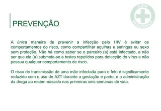 A única maneira de prevenir a infecção pelo HIV é evitar os
comportamentos de risco, como compartilhar agulhas e seringas ou sexo
sem proteção. Não há como saber se o parceiro (a) está infectado, a não
ser que ele (a) submeta-se a testes repetidos para detecção do vírus e não
possua qualquer comportamento de risco.
O risco de transmissão de uma mãe infectada para o feto é significamente
reduzido com o uso de AZT durante a gestação e parto, e a administração
da droga ao recém-nascido nas primeiras seis semanas de vida.
PREVENÇÃO
 