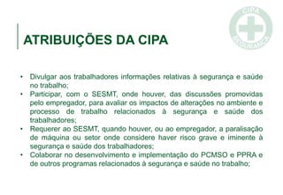 ATRIBUIÇÕES DA CIPA
• Divulgar aos trabalhadores informações relativas à segurança e saúde
no trabalho;
• Participar, com o SESMT, onde houver, das discussões promovidas
pelo empregador, para avaliar os impactos de alterações no ambiente e
processo de trabalho relacionados à segurança e saúde dos
trabalhadores;
• Requerer ao SESMT, quando houver, ou ao empregador, a paralisação
de máquina ou setor onde considere haver risco grave e iminente à
segurança e saúde dos trabalhadores;
• Colaborar no desenvolvimento e implementação do PCMSO e PPRA e
de outros programas relacionados à segurança e saúde no trabalho;
 