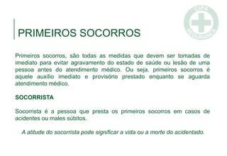 Primeiros socorros, são todas as medidas que devem ser tomadas de
imediato para evitar agravamento do estado de saúde ou lesão de uma
pessoa antes do atendimento médico. Ou seja, primeiros socorros é
aquele auxílio imediato e provisório prestado enquanto se aguarda
atendimento médico.
SOCORRISTA
Socorrista é a pessoa que presta os primeiros socorros em casos de
acidentes ou males súbitos.
A atitude do socorrista pode significar a vida ou a morte do acidentado.
PRIMEIROS SOCORROS
 