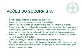 • Isolar a área, evitando o acesso de curiosos;
• Manter a vítima deitada em posição confortável;
• Verificar os sinais vitais do acidentado: pulso, respiração e pupilas;
• Observar a vítima, verificando alterações ou ausência de respiração,
hemorragias, queimaduras, fraturas, colorações diferentes da pele,
presença de suor intenso, alteração de temperatura, expressão de dor;
• Verificar o uso de prótese dentária/corpo estranho e removê-lo, manter
vias e áreas desobstruídas;
• Manter a calma, assumindo a liderança do atendimento;
• Dar prioridade nos casos de hemorragia abundante, inconsciência,
parada cardiorespiratória, estado de choque e envenenamento, pois
exigem socorro imediato;
AÇÕES DO SOCORRISTA
 