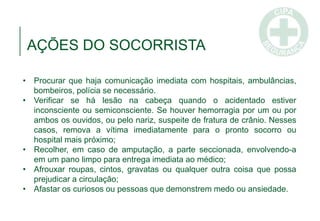 • Procurar que haja comunicação imediata com hospitais, ambulâncias,
bombeiros, polícia se necessário.
• Verificar se há lesão na cabeça quando o acidentado estiver
inconsciente ou semiconsciente. Se houver hemorragia por um ou por
ambos os ouvidos, ou pelo nariz, suspeite de fratura de crânio. Nesses
casos, remova a vítima imediatamente para o pronto socorro ou
hospital mais próximo;
• Recolher, em caso de amputação, a parte seccionada, envolvendo-a
em um pano limpo para entrega imediata ao médico;
• Afrouxar roupas, cintos, gravatas ou qualquer outra coisa que possa
prejudicar a circulação;
• Afastar os curiosos ou pessoas que demonstrem medo ou ansiedade.
AÇÕES DO SOCORRISTA
 