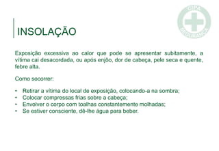 INSOLAÇÃO
Exposição excessiva ao calor que pode se apresentar subitamente, a
vítima cai desacordada, ou após enjôo, dor de cabeça, pele seca e quente,
febre alta.
Como socorrer:
• Retirar a vítima do local de exposição, colocando-a na sombra;
• Colocar compressas frias sobre a cabeça;
• Envolver o corpo com toalhas constantemente molhadas;
• Se estiver consciente, dê-lhe água para beber.
 