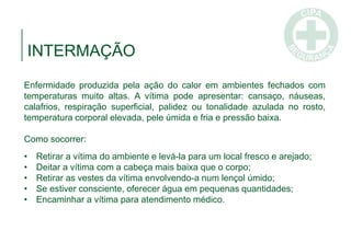 INTERMAÇÃO
Enfermidade produzida pela ação do calor em ambientes fechados com
temperaturas muito altas. A vítima pode apresentar: cansaço, náuseas,
calafrios, respiração superficial, palidez ou tonalidade azulada no rosto,
temperatura corporal elevada, pele úmida e fria e pressão baixa.
Como socorrer:
• Retirar a vítima do ambiente e levá-la para um local fresco e arejado;
• Deitar a vítima com a cabeça mais baixa que o corpo;
• Retirar as vestes da vítima envolvendo-a num lençol úmido;
• Se estiver consciente, oferecer água em pequenas quantidades;
• Encaminhar a vítima para atendimento médico.
 
