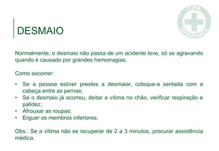 DESMAIO
Normalmente, o desmaio não passa de um acidente leve, só se agravando
quando é causado por grandes hemorragias.
Como socorrer:
• Se a pessoa estiver prestes a desmaiar, coloque-a sentada com a
cabeça entre as pernas;
• Se o desmaio já ocorreu, deitar a vítima no chão, verificar respiração e
palidez;
• Afrouxar as roupas;
• Erguer os membros inferiores;
Obs.: Se a vítima não se recuperar de 2 a 3 minutos, procurar assistência
médica.
 