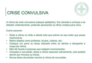 CRISE CONVULSIVA
A vítima de crise convulsiva (ataque epiléptico), fica retraída e começa a se
debater violentamente, podendo apresentar os olhos virados para cima.
Como socorrer:
• Deite a vítima no chão e afaste tudo que estiver ao seu redor que possa
machucá-la;
• Retire objetos como próteses, óculos, colares, etc;
• Coloque um pano ou lenço dobrado entre os dentes e desaperte a
roupa da vítima;
• Não dê líquido à pessoas que estejam inconscientes;
• Cessada a convulsão, deixa a vítima repousar calmamente, pois poderá
dormir por minutos ou horas;
• Nunca deixa de prestar socorro à vítima de convulsão.
 