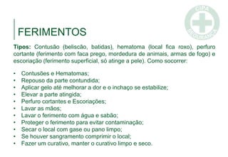 FERIMENTOS
Tipos: Contusão (beliscão, batidas), hematoma (local fica roxo), perfuro
cortante (ferimento com faca prego, mordedura de animais, armas de fogo) e
escoriação (ferimento superficial, só atinge a pele). Como socorrer:
• Contusões e Hematomas;
• Repouso da parte contundida;
• Aplicar gelo até melhorar a dor e o inchaço se estabilize;
• Elevar a parte atingida;
• Perfuro cortantes e Escoriações;
• Lavar as mãos;
• Lavar o ferimento com água e sabão;
• Proteger o ferimento para evitar contaminação;
• Secar o local com gase ou pano limpo;
• Se houver sangramento comprimir o local;
• Fazer um curativo, manter o curativo limpo e seco.
 