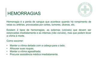 HEMORRAGIAS
Hemorragia é a perda de sangue que acontece quando há rompimento de
veias ou artérias, provocadas por cortes, tumores, úlceras, etc.
Existem 2 tipos de hemorragias, as externas (visíveis) que devem ser
estancadas imediatamente e as internas (não visíveis), mas que podem levar
a vítima à morte.
Como socorrer:
• Manter a vítima deitada com a cabeça para o lado;
• Afrouxar suas roupas;
• Manter a vítima agasalhada;
• Procurar assistência médica imediatamente.
 
