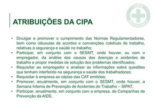 ATRIBUIÇÕES DA CIPA
• Divulgar e promover o cumprimento das Normas Regulamentadoras,
bem como cláusulas de acordos e convenções coletivas de trabalho,
relativas à segurança e saúde no trabalho;
• Participar, em conjunto com o SESMT, onde houver, ou com o
empregador, da análise das causas das doenças e acidentes de
trabalho e propor medidas de solução dos problemas identificados;
• Requisitar ao empregador e analisar as informações sobre questões
que tenham interferido na segurança e saúde dos trabalhadores;
• Requisitar à empresa as cópias das CAT emitidas;
• Promover, anualmente, em conjunto com o SESMT, onde houver, a
Semana Interna de Prevenção de Acidentes do Trabalho – SIPAT;
• Participar, anualmente, em conjunto com a empresa, de Campanhas de
Prevenção da AIDS.
 