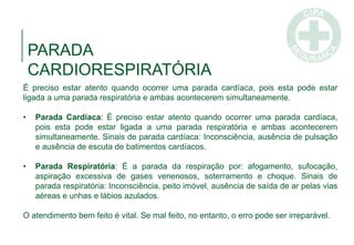 PARADA
CARDIORESPIRATÓRIA
É preciso estar atento quando ocorrer uma parada cardíaca, pois esta pode estar
ligada a uma parada respiratória e ambas acontecerem simultaneamente.
• Parada Cardíaca: É preciso estar atento quando ocorrer uma parada cardíaca,
pois esta pode estar ligada a uma parada respiratória e ambas acontecerem
simultaneamente. Sinais de parada cardíaca: Inconsciência, ausência de pulsação
e ausência de escuta de batimentos cardíacos.
• Parada Respiratória: É a parada da respiração por: afogamento, sufocação,
aspiração excessiva de gases venenosos, soterramento e choque. Sinais de
parada respiratória: Inconsciência, peito imóvel, ausência de saída de ar pelas vias
aéreas e unhas e lábios azulados.
O atendimento bem feito é vital. Se mal feito, no entanto, o erro pode ser irreparável.
 