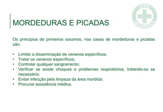 MORDEDURAS E PICADAS
Os princípios de primeiros socorros, nos casos de mordeduras e picadas
são:
• Limitar a disseminação de venenos específicos;
• Tratar os venenos específicos;
• Controlar qualquer sangramento;
• Verificar se existe choques e problemas respiratórios, tratando-os se
necessário;
• Evitar infecção pela limpeza da área mordida;
• Procurar assistência médica.
 
