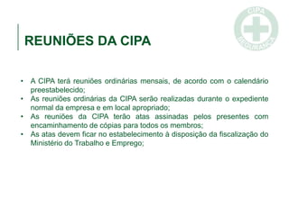 REUNIÕES DA CIPA
• A CIPA terá reuniões ordinárias mensais, de acordo com o calendário
preestabelecido;
• As reuniões ordinárias da CIPA serão realizadas durante o expediente
normal da empresa e em local apropriado;
• As reuniões da CIPA terão atas assinadas pelos presentes com
encaminhamento de cópias para todos os membros;
• As atas devem ficar no estabelecimento à disposição da fiscalização do
Ministério do Trabalho e Emprego;
 