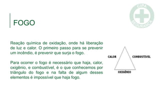 FOGO
Reação química de oxidação, onde há liberação
de luz e calor. O primeiro passo para se prevenir
um incêndio, é prevenir que surja o fogo.
Para ocorrer o fogo é necessário que haja, calor,
oxigênio, e combustível, é o que conhecemos por
triângulo do fogo e na falta de algum desses
elementos é impossível que haja fogo.
 