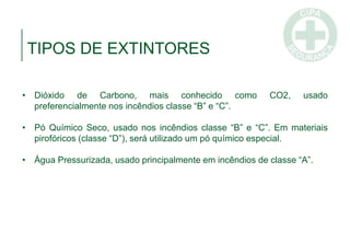 TIPOS DE EXTINTORES
• Dióxido de Carbono, mais conhecido como CO2, usado
preferencialmente nos incêndios classe “B” e “C”.
• Pó Químico Seco, usado nos incêndios classe “B” e “C”. Em materiais
pirofóricos (classe “D”), será utilizado um pó químico especial.
• Água Pressurizada, usado principalmente em incêndios de classe “A”.
 