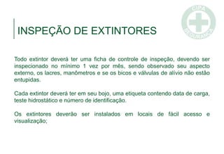 INSPEÇÃO DE EXTINTORES
Todo extintor deverá ter uma ficha de controle de inspeção, devendo ser
inspecionado no mínimo 1 vez por mês, sendo observado seu aspecto
externo, os lacres, manômetros e se os bicos e válvulas de alívio não estão
entupidas.
Cada extintor deverá ter em seu bojo, uma etiqueta contendo data de carga,
teste hidrostático e número de identificação.
Os extintores deverão ser instalados em locais de fácil acesso e
visualização;
 