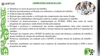 ATRIBUIÇÕES GERAIS DA CIPA
 Identificar os riscos do processo de trabalho;
 Realizar periodicamente verificação nos ambientes e condições de trabalho;
 Elaborar plano de trabalho;
 Realizar após cada reunião, a verificação dos comprimentos das metas fixadas;
 Divulgar aos trabalhadores informações relativas a saúde e segurança no trabalho;
 Colaborar no desenvolvimento e implementação no PCMSO, PPRA bem como de outros
programas de segurança e saúde desenvolvidas pela empresa;
 Divulgar e promover o comprimento das normas regulamentadoras, bem como clausulas de
acordos e convenções coletivas de trabalho e normas internas de segurança relativas á segurança no
trabalho;
 Participar em conjunto com o SESMT da analise das causas das doenças e acidentes do trabalho e
propor medidas de solução dos problemas identificados;
 Promover, anualmente, em conjunto com o SESMT, a semana interna de acidentes do trabalho –
SIPAT;
 Participar, anualmente, em conjunto com a empresa, de campanhas de prevenção a AIDS e outros
programas de saúde.
 