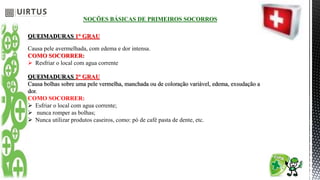 NOÇÕES BÁSICAS DE PRIMEIROS SOCORROS
QUEIMADURAS 1° GRAU
Causa pele avermelhada, com edema e dor intensa.
COMO SOCORRER:
 Resfriar o local com agua corrente
QUEIMADURAS 2° GRAU
Causa bolhas sobre uma pele vermelha, manchada ou de coloração variável, edema, exsudação a
dor.
COMO SOCORRER:
 Esfriar o local com agua corrente;
 nunca romper as bolhas;
 Nunca utilizar produtos caseiros, como: pó de café pasta de dente, etc.
 