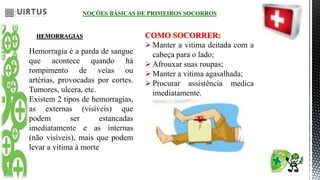 NOÇÕES BÁSICAS DE PRIMEIROS SOCORROS
HEMORRAGIAS
Hemorragia é a parda de sangue
que acontece quando há
rompimento de veias ou
artérias, provocadas por cortes.
Tumores, ulcera, etc.
Existem 2 tipos de hemorragias,
as externas (visíveis) que
podem ser estancadas
imediatamente e as internas
(não visíveis), mais que podem
levar a vitima à morte
COMO SOCORRER:
Manter a vitima deitada com a
cabeça para o lado;
Afrouxar suas roupas;
Manter a vitima agasalhada;
Procurar assistência medica
imediatamente.
 