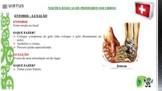 NOÇÕES BÁSICAS DE PRIMEIROS SOCORROS
ENTORSE – LUXAÇÃO
ENTORSE
Forte torção no local
O QUE FAZER?
 Coloque compressa de gelo (não coloque o gelo diretamente na
pele).
 imobilize a vitima;
 Procure ajuda especializada.
LUXAÇÃO
O osso de uma articulação sai do lugar
O QUE FAZER?
 Tratar como fratura.
 