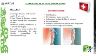NOÇÕES BÁSICAS DE PRIMEIROS SOCORROS
FRATURAS
É um tipo de lesão onde ocorre a
quebra de um osso.
Existe 2 tipos de fraturas: exposta
ou aberta: quando há o rompimento
da pele.
Interna ou fechada; quando não há
o rompimento da pele.
Em ambos os casos acontece dor
intensa, deformação do local
afetado, incapacidade de
movimento e inchaço.
COMO SOCORRER
 Imobilização;
 Movimentar o menos possível;
 Colocar gelo no local de 20 a 30 minutos;
 Improvisar talas;
 Proteger o ferimento com gase ou pano limpo (para
casos de fraturas expostas ou abertas).
 