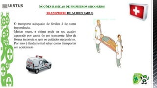 NOÇÕES BÁSICAS DE PRIMEIROS SOCORROS
TRANSPORTE DE ACIDENTADOS
O transporte adequado de feridos é de suma
importância.
Muitas vezes, a vitima pode ter seu quadro
agravado por causa de um transporte feito de
forma incorreta e sem os cuidados necessários.
Por isso é fundamental saber como transportar
um acidentado
 