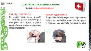 NOÇÕES BÁSICAS DE PRIMEIROS SOCORROS
PARADA CARDIORESPIRATÓRIA
PARADA CARDIACA
É preciso estar atento quando
ocorrer uma parada cardíaca, pois
esta pode estar ligada a parada
respiratória se ambas acontecerem
simultaneamente
PARADA RESPIRATORIA
É a parada da respiração por; afogamento,
sufocação, aspiração excessiva de gases
venenosos, soterramento e choque elétrico
 
