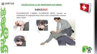 NOÇÕES BÁSICAS DE PRIMEIROS SOCORROS
O QUE É RCP?
REANIMAÇÃO CARDIO PULMONAR (RCP), consiste na
combinação de respiração boca a boca com a compressões externas
sobre o peito.
 